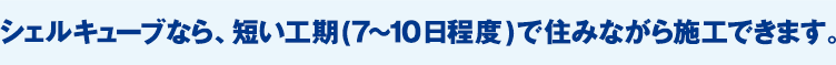 シェルキューブなら、短い工期（7〜10日程度）で住みながら施工できます。